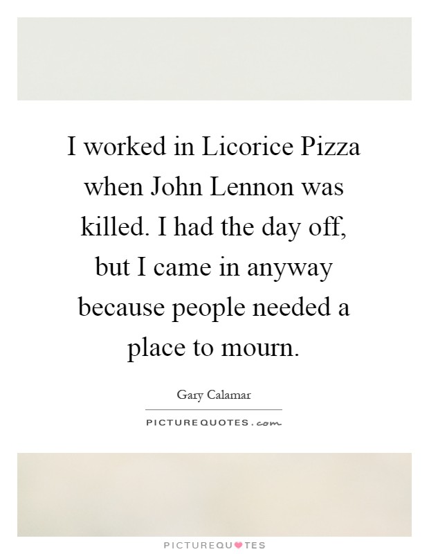 I worked in Licorice Pizza when John Lennon was killed. I had the day off, but I came in anyway because people needed a place to mourn Picture Quote #1