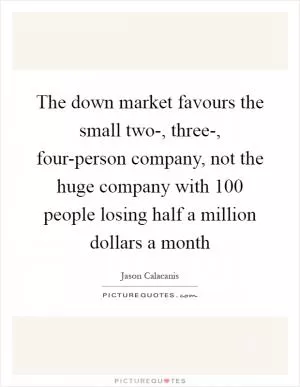 The down market favours the small two-, three-, four-person company, not the huge company with 100 people losing half a million dollars a month Picture Quote #1