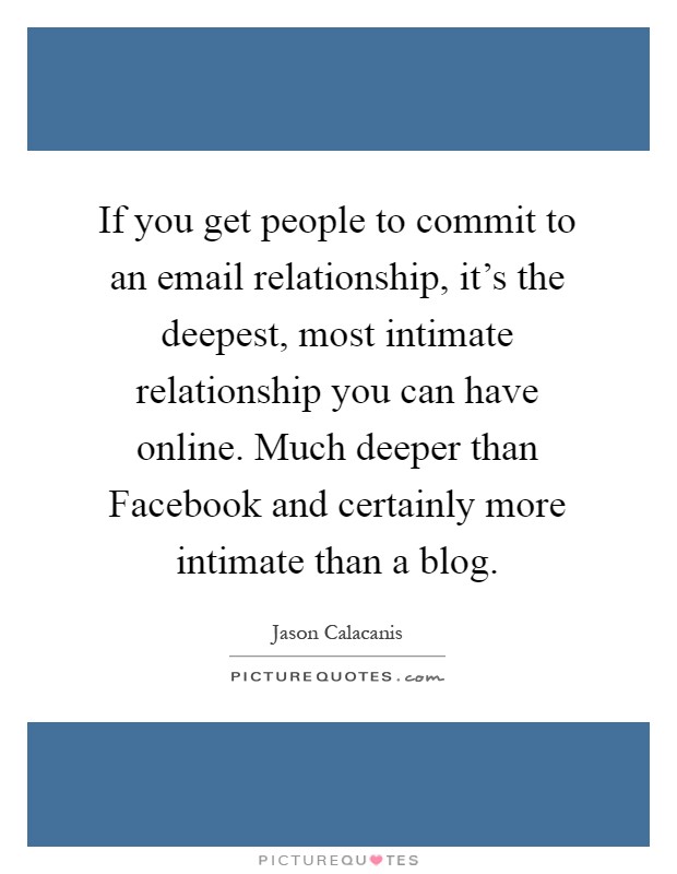If you get people to commit to an email relationship, it's the deepest, most intimate relationship you can have online. Much deeper than Facebook and certainly more intimate than a blog Picture Quote #1