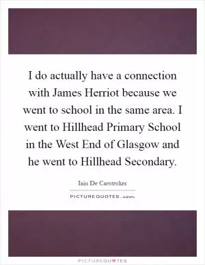 I do actually have a connection with James Herriot because we went to school in the same area. I went to Hillhead Primary School in the West End of Glasgow and he went to Hillhead Secondary Picture Quote #1