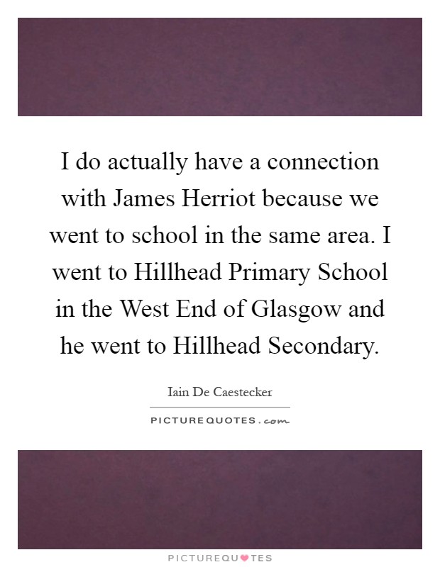 I do actually have a connection with James Herriot because we went to school in the same area. I went to Hillhead Primary School in the West End of Glasgow and he went to Hillhead Secondary Picture Quote #1