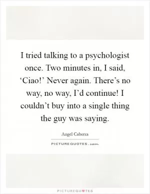 I tried talking to a psychologist once. Two minutes in, I said, ‘Ciao!’ Never again. There’s no way, no way, I’d continue! I couldn’t buy into a single thing the guy was saying Picture Quote #1