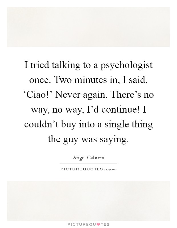 I tried talking to a psychologist once. Two minutes in, I said, ‘Ciao!' Never again. There's no way, no way, I'd continue! I couldn't buy into a single thing the guy was saying Picture Quote #1