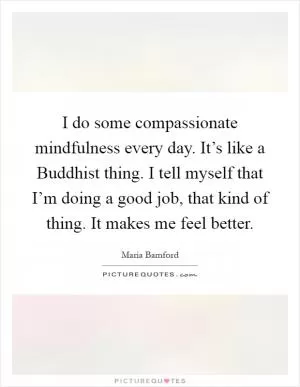 I do some compassionate mindfulness every day. It’s like a Buddhist thing. I tell myself that I’m doing a good job, that kind of thing. It makes me feel better Picture Quote #1