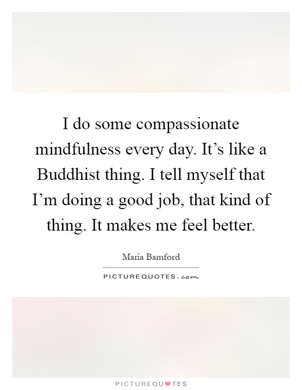 I do some compassionate mindfulness every day. It's like a Buddhist thing. I tell myself that I'm doing a good job, that kind of thing. It makes me feel better Picture Quote #1