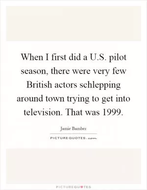 When I first did a U.S. pilot season, there were very few British actors schlepping around town trying to get into television. That was 1999 Picture Quote #1