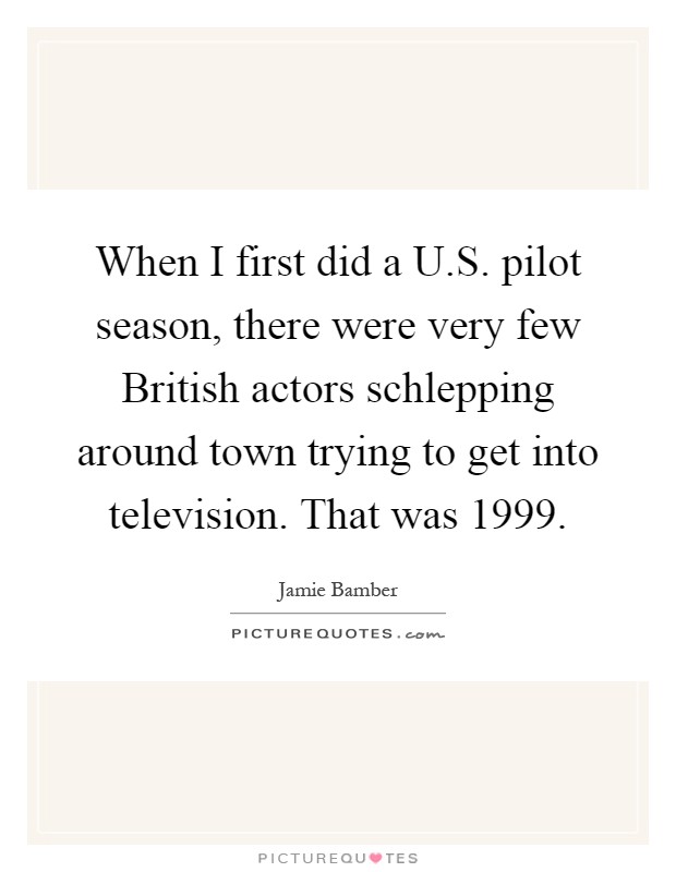 When I first did a U.S. pilot season, there were very few British actors schlepping around town trying to get into television. That was 1999 Picture Quote #1