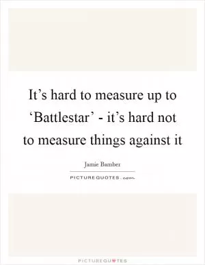 It’s hard to measure up to ‘Battlestar’ - it’s hard not to measure things against it Picture Quote #1