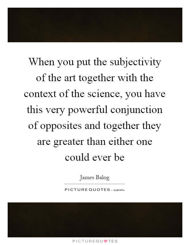 When you put the subjectivity of the art together with the context of the science, you have this very powerful conjunction of opposites and together they are greater than either one could ever be Picture Quote #1