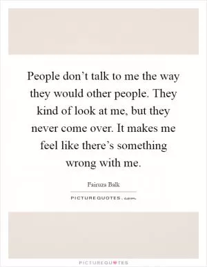 People don’t talk to me the way they would other people. They kind of look at me, but they never come over. It makes me feel like there’s something wrong with me Picture Quote #1