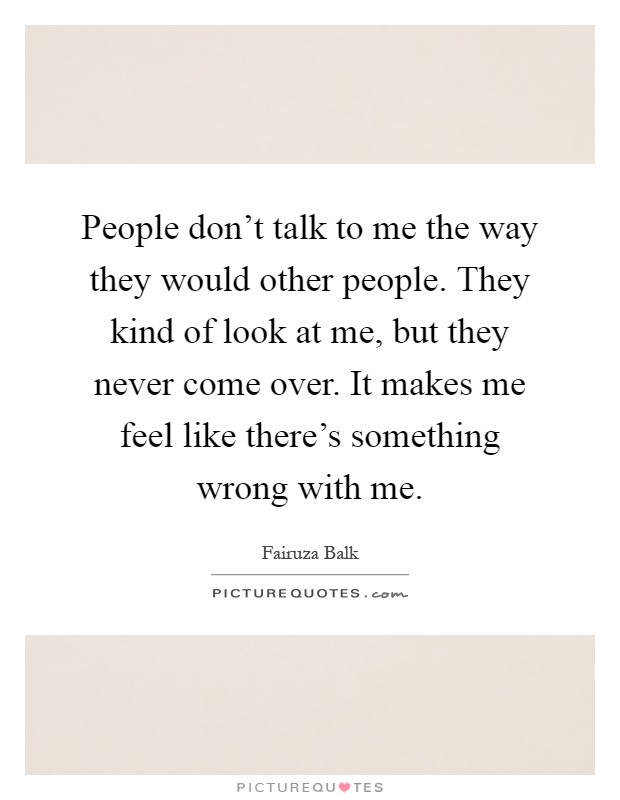 People don't talk to me the way they would other people. They kind of look at me, but they never come over. It makes me feel like there's something wrong with me Picture Quote #1