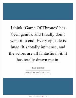 I think ‘Game Of Thrones’ has been genius, and I really don’t want it to end. Every episode is huge. It’s totally immense, and the actors are all fantastic in it. It has totally drawn me in Picture Quote #1
