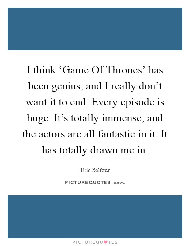 I think ‘Game Of Thrones' has been genius, and I really don't want it to end. Every episode is huge. It's totally immense, and the actors are all fantastic in it. It has totally drawn me in Picture Quote #1