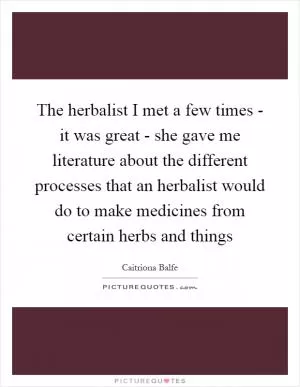 The herbalist I met a few times - it was great - she gave me literature about the different processes that an herbalist would do to make medicines from certain herbs and things Picture Quote #1