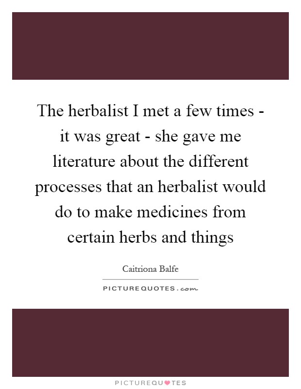 The herbalist I met a few times - it was great - she gave me literature about the different processes that an herbalist would do to make medicines from certain herbs and things Picture Quote #1