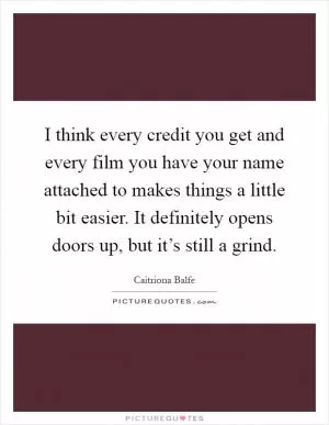 I think every credit you get and every film you have your name attached to makes things a little bit easier. It definitely opens doors up, but it’s still a grind Picture Quote #1