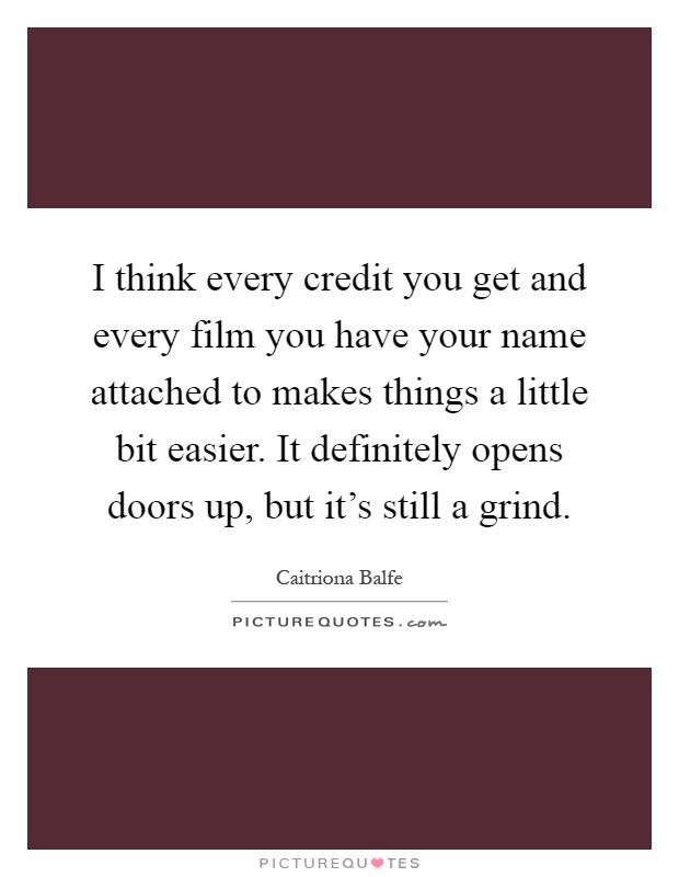 I think every credit you get and every film you have your name attached to makes things a little bit easier. It definitely opens doors up, but it's still a grind Picture Quote #1