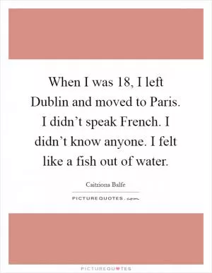 When I was 18, I left Dublin and moved to Paris. I didn’t speak French. I didn’t know anyone. I felt like a fish out of water Picture Quote #1