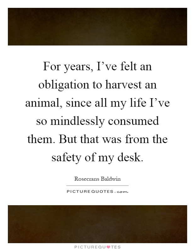 For years, I've felt an obligation to harvest an animal, since all my life I've so mindlessly consumed them. But that was from the safety of my desk Picture Quote #1