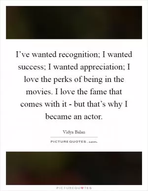 I’ve wanted recognition; I wanted success; I wanted appreciation; I love the perks of being in the movies. I love the fame that comes with it - but that’s why I became an actor Picture Quote #1