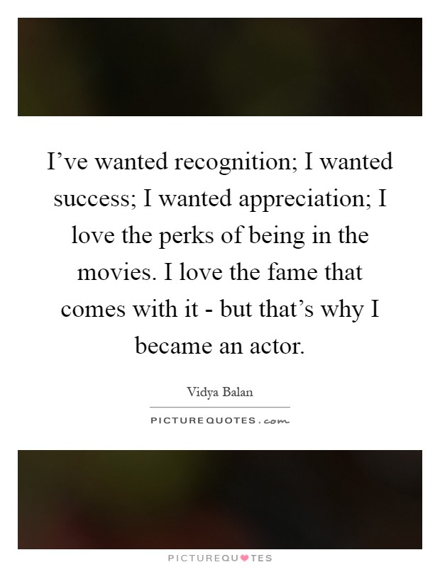 I've wanted recognition; I wanted success; I wanted appreciation; I love the perks of being in the movies. I love the fame that comes with it - but that's why I became an actor Picture Quote #1