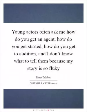 Young actors often ask me how do you get an agent, how do you get started, how do you get to audition, and I don’t know what to tell them because my story is so fluky Picture Quote #1