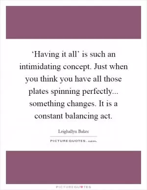 ‘Having it all’ is such an intimidating concept. Just when you think you have all those plates spinning perfectly... something changes. It is a constant balancing act Picture Quote #1