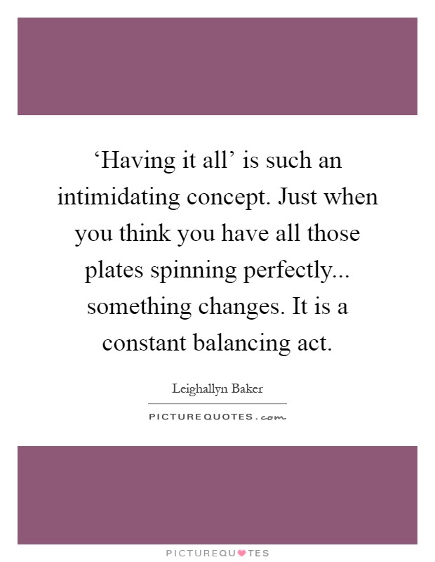 ‘Having it all' is such an intimidating concept. Just when you think you have all those plates spinning perfectly... something changes. It is a constant balancing act Picture Quote #1