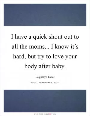 I have a quick shout out to all the moms... I know it’s hard, but try to love your body after baby Picture Quote #1
