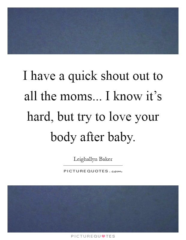 I have a quick shout out to all the moms... I know it's hard, but try to love your body after baby Picture Quote #1