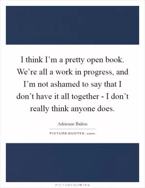 I think I’m a pretty open book. We’re all a work in progress, and I’m not ashamed to say that I don’t have it all together - I don’t really think anyone does Picture Quote #1
