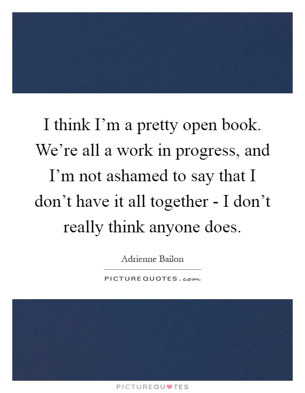 I think I'm a pretty open book. We're all a work in progress, and I'm not ashamed to say that I don't have it all together - I don't really think anyone does Picture Quote #1