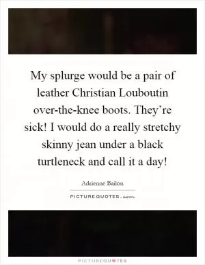 My splurge would be a pair of leather Christian Louboutin over-the-knee boots. They’re sick! I would do a really stretchy skinny jean under a black turtleneck and call it a day! Picture Quote #1