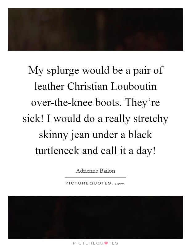 My splurge would be a pair of leather Christian Louboutin over-the-knee boots. They're sick! I would do a really stretchy skinny jean under a black turtleneck and call it a day! Picture Quote #1