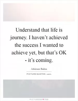 Understand that life is journey. I haven’t achieved the success I wanted to achieve yet, but that’s OK - it’s coming Picture Quote #1