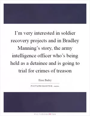 I’m very interested in soldier recovery projects and in Bradley Manning’s story, the army intelligence officer who’s being held as a detainee and is going to trial for crimes of treason Picture Quote #1