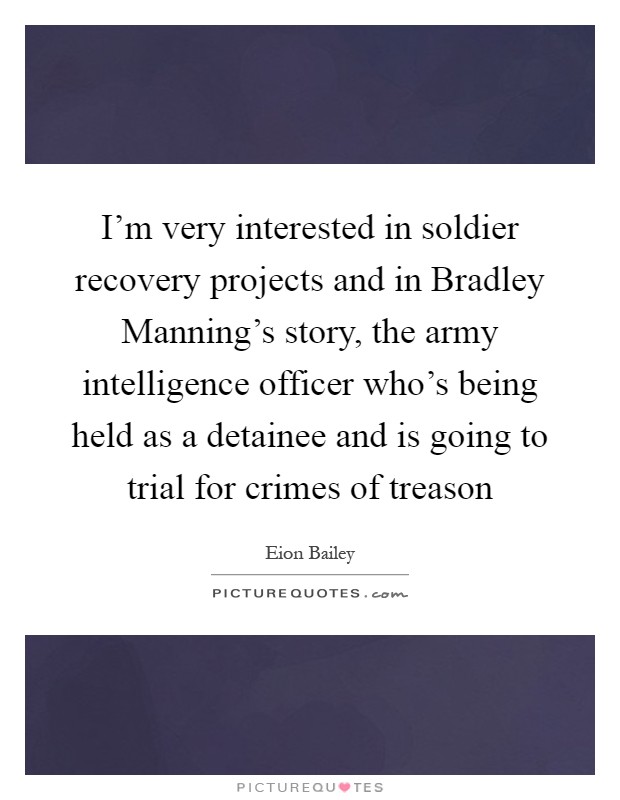 I'm very interested in soldier recovery projects and in Bradley Manning's story, the army intelligence officer who's being held as a detainee and is going to trial for crimes of treason Picture Quote #1