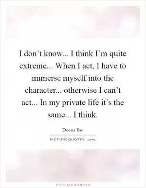 I don’t know... I think I’m quite extreme... When I act, I have to immerse myself into the character... otherwise I can’t act... In my private life it’s the same... I think Picture Quote #1