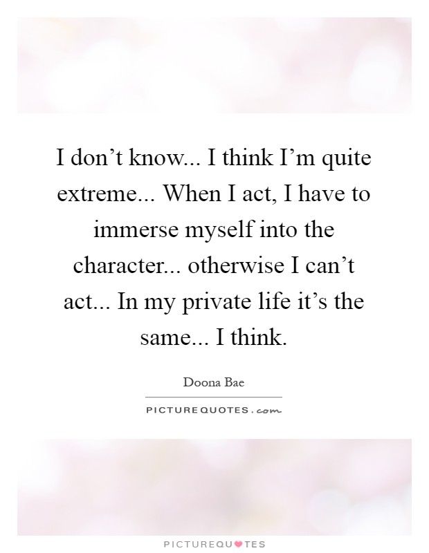 I don't know... I think I'm quite extreme... When I act, I have to immerse myself into the character... otherwise I can't act... In my private life it's the same... I think Picture Quote #1