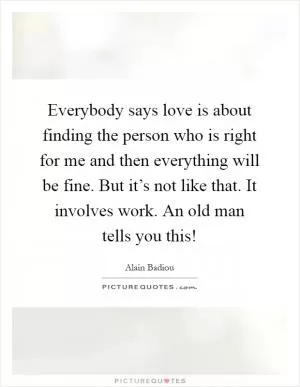 Everybody says love is about finding the person who is right for me and then everything will be fine. But it’s not like that. It involves work. An old man tells you this! Picture Quote #1