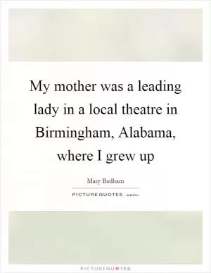 My mother was a leading lady in a local theatre in Birmingham, Alabama, where I grew up Picture Quote #1