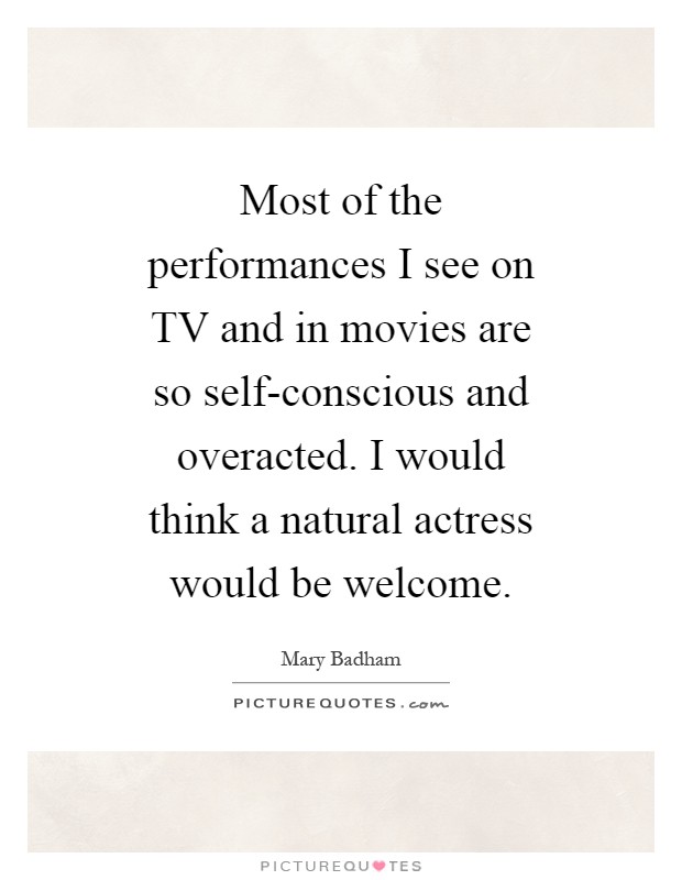 Most of the performances I see on TV and in movies are so self-conscious and overacted. I would think a natural actress would be welcome Picture Quote #1