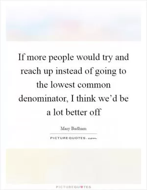 If more people would try and reach up instead of going to the lowest common denominator, I think we’d be a lot better off Picture Quote #1
