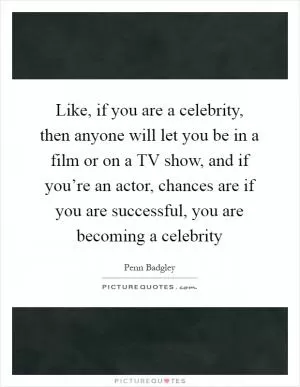 Like, if you are a celebrity, then anyone will let you be in a film or on a TV show, and if you’re an actor, chances are if you are successful, you are becoming a celebrity Picture Quote #1