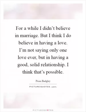 For a while I didn’t believe in marriage. But I think I do believe in having a love. I’m not saying only one love ever, but in having a good, solid relationship. I think that’s possible Picture Quote #1