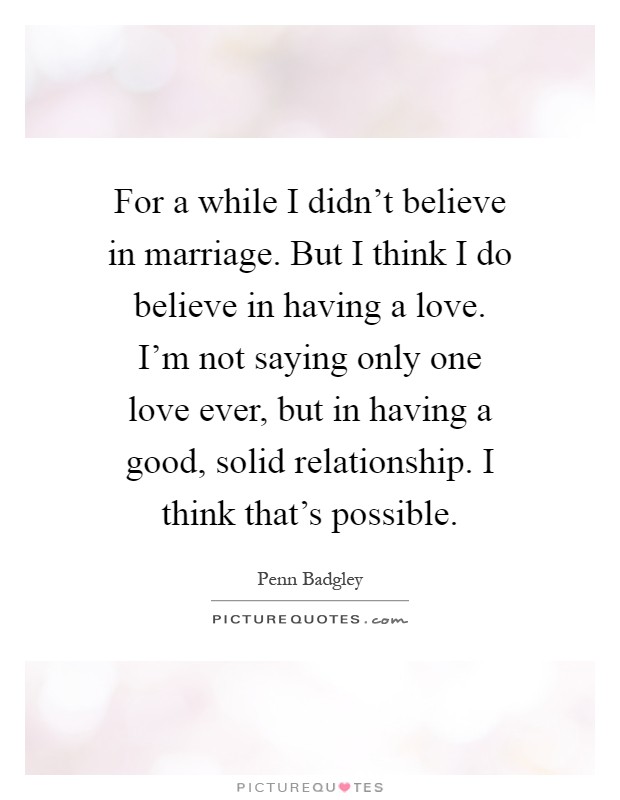 For a while I didn't believe in marriage. But I think I do believe in having a love. I'm not saying only one love ever, but in having a good, solid relationship. I think that's possible Picture Quote #1
