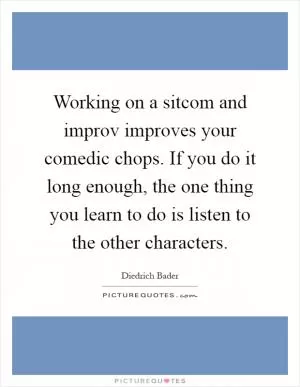 Working on a sitcom and improv improves your comedic chops. If you do it long enough, the one thing you learn to do is listen to the other characters Picture Quote #1