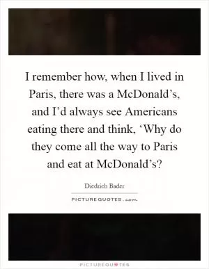 I remember how, when I lived in Paris, there was a McDonald’s, and I’d always see Americans eating there and think, ‘Why do they come all the way to Paris and eat at McDonald’s? Picture Quote #1