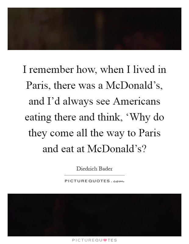 I remember how, when I lived in Paris, there was a McDonald's, and I'd always see Americans eating there and think, ‘Why do they come all the way to Paris and eat at McDonald's? Picture Quote #1