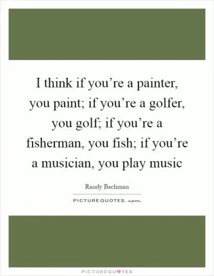 I think if you’re a painter, you paint; if you’re a golfer, you golf; if you’re a fisherman, you fish; if you’re a musician, you play music Picture Quote #1
